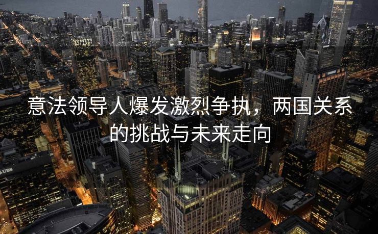 意法领导人爆发激烈争执，两国关系的挑战与未来走向