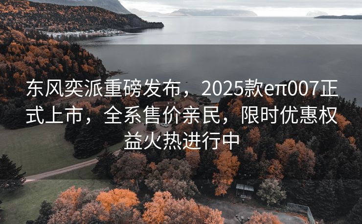 东风奕派重磅发布，2025款eπ007正式上市，全系售价亲民，限时优惠权益火热进行中