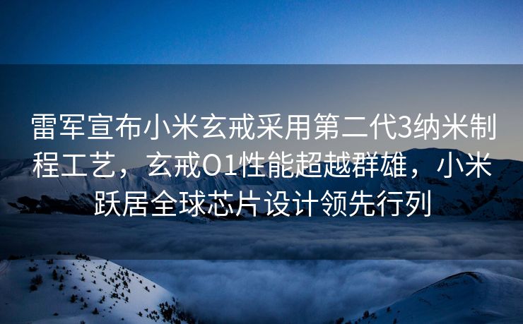 雷军宣布小米玄戒采用第二代3纳米制程工艺，玄戒O1性能超越群雄，小米跃居全球芯片设计领先行列