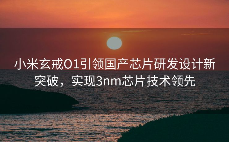 小米玄戒O1引领国产芯片研发设计新突破，实现3nm芯片技术领先
