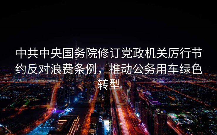 中共中央国务院修订党政机关厉行节约反对浪费条例，推动公务用车绿色转型