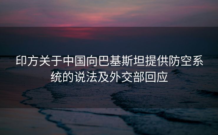 印方关于中国向巴基斯坦提供防空系统的说法及外交部回应
