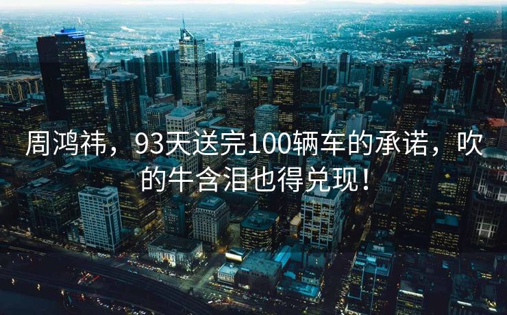 周鸿祎，93天送完100辆车的承诺，吹的牛含泪也得兑现！
