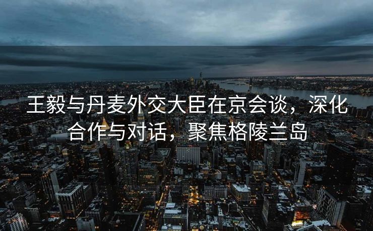 王毅与丹麦外交大臣在京会谈，深化合作与对话，聚焦格陵兰岛