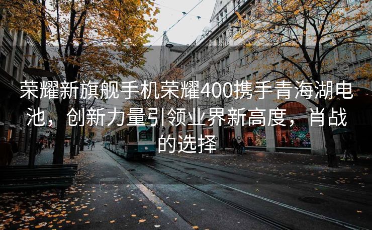 荣耀新旗舰手机荣耀400携手青海湖电池，创新力量引领业界新高度，肖战的选择