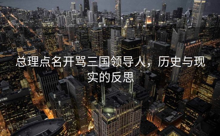 总理点名开骂三国领导人，历史与现实的反思