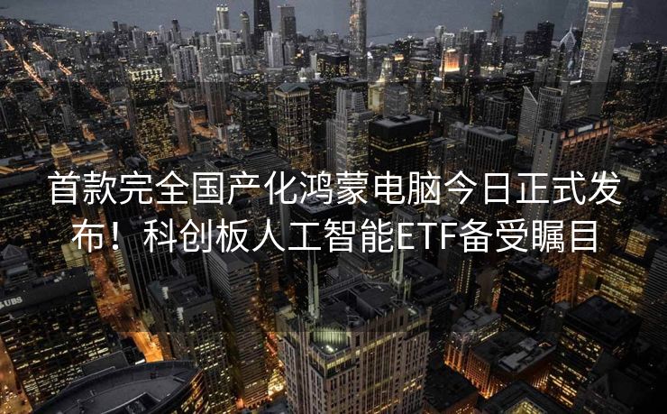 首款完全国产化鸿蒙电脑今日正式发布！科创板人工智能ETF备受瞩目