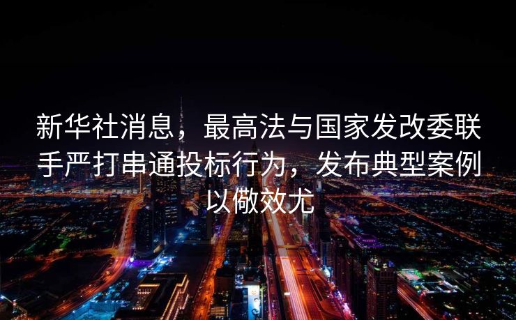 新华社消息，最高法与国家发改委联手严打串通投标行为，发布典型案例以儆效尤