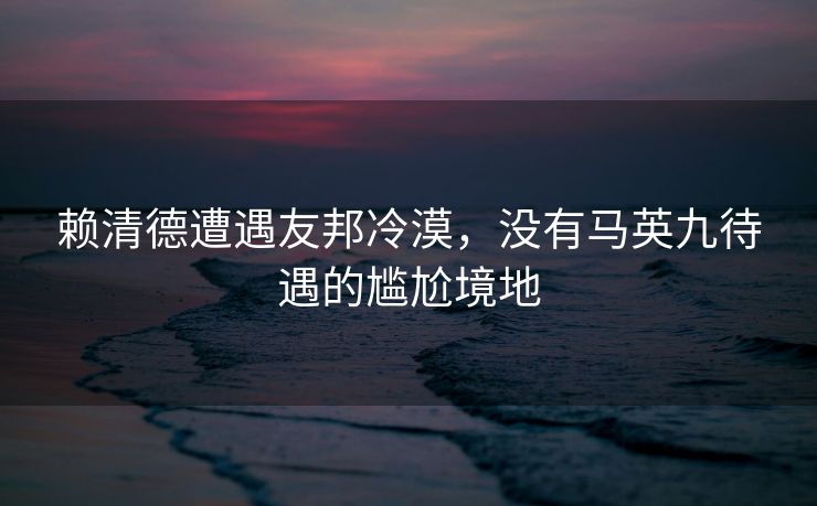 赖清德遭遇友邦冷漠，没有马英九待遇的尴尬境地