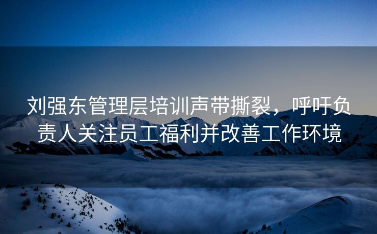 刘强东管理层培训声带撕裂，呼吁负责人关注员工福利并改善工作环境