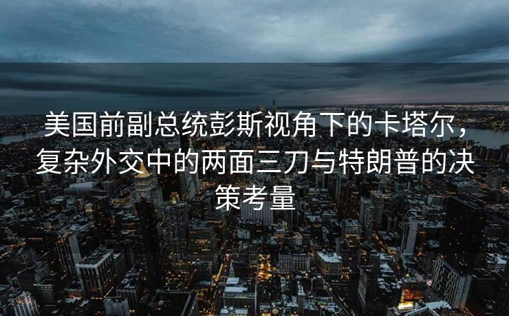 美国前副总统彭斯视角下的卡塔尔，复杂外交中的两面三刀与特朗普的决策考量