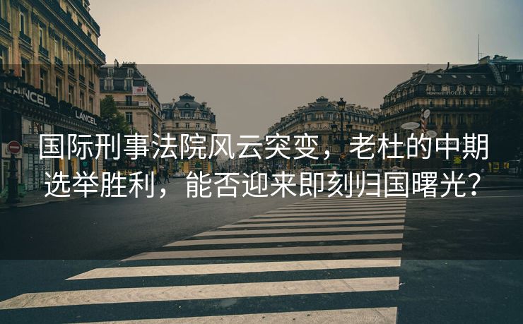国际刑事法院风云突变，老杜的中期选举胜利，能否迎来即刻归国曙光？
