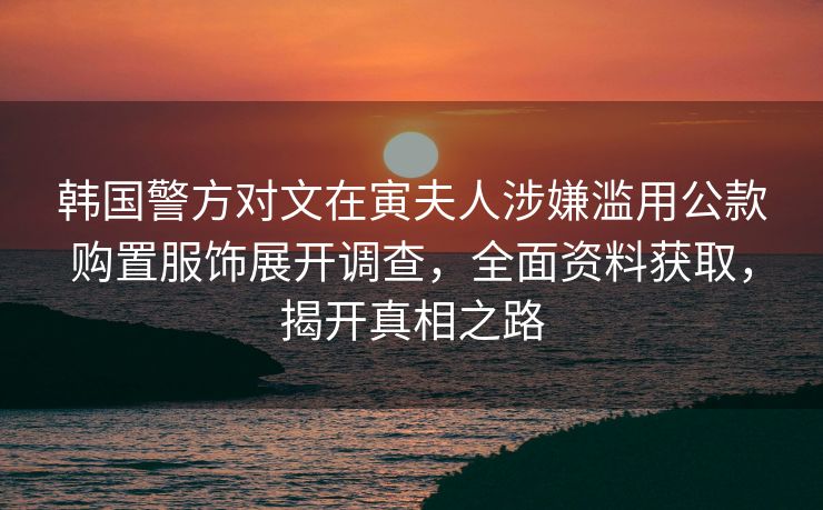 韩国警方对文在寅夫人涉嫌滥用公款购置服饰展开调查，全面资料获取，揭开真相之路