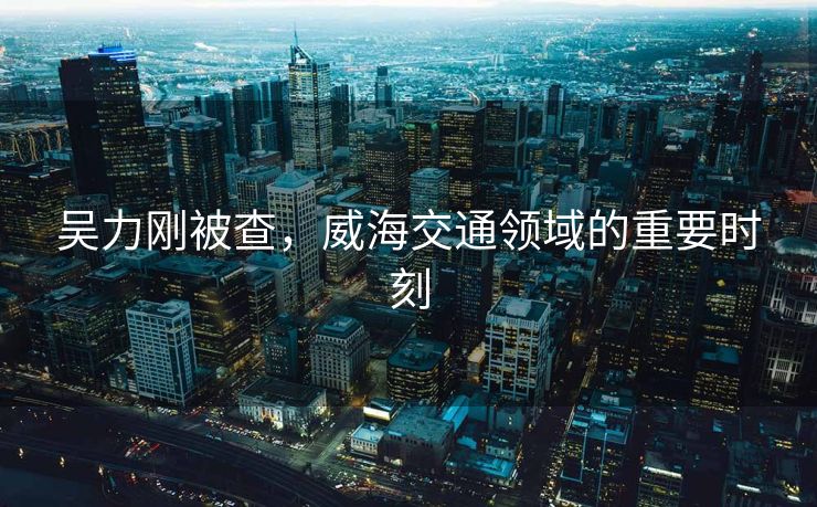 吴力刚被查，威海交通领域的重要时刻