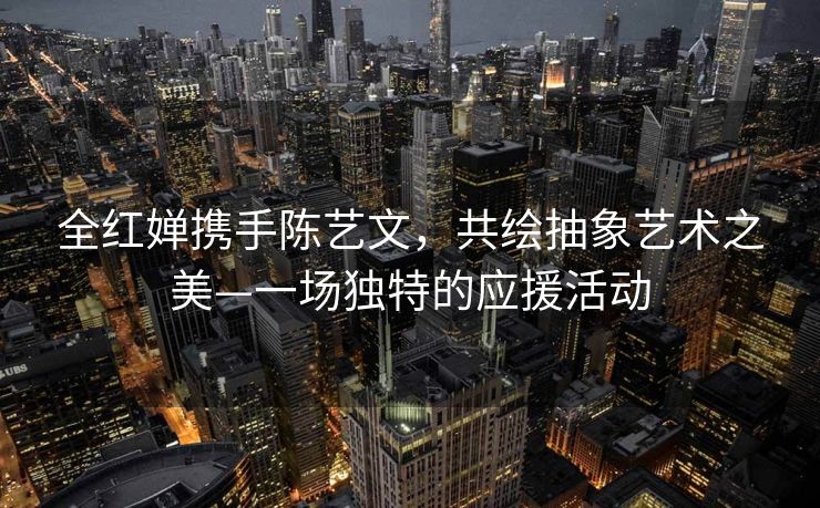 全红婵携手陈艺文，共绘抽象艺术之美—一场独特的应援活动