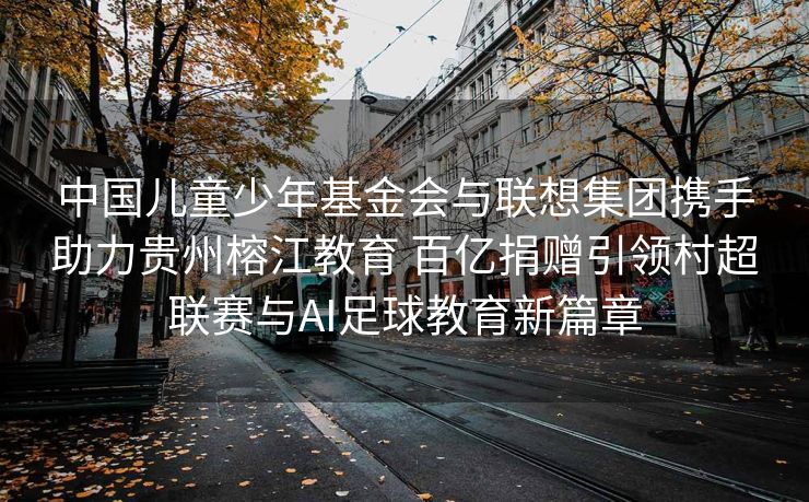 中国儿童少年基金会与联想集团携手助力贵州榕江教育 百亿捐赠引领村超联赛与AI足球教育新篇章