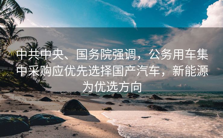 中共中央、国务院强调，公务用车集中采购应优先选择国产汽车，新能源为优选方向