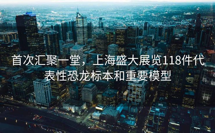 首次汇聚一堂，上海盛大展览118件代表性恐龙标本和重要模型