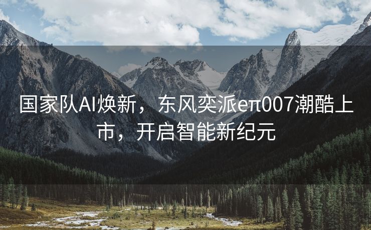 国家队AI焕新，东风奕派eπ007潮酷上市，开启智能新纪元