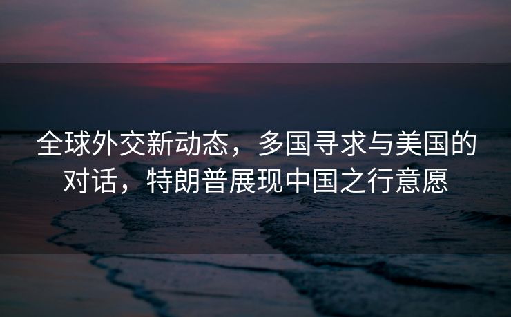 全球外交新动态，多国寻求与美国的对话，特朗普展现中国之行意愿