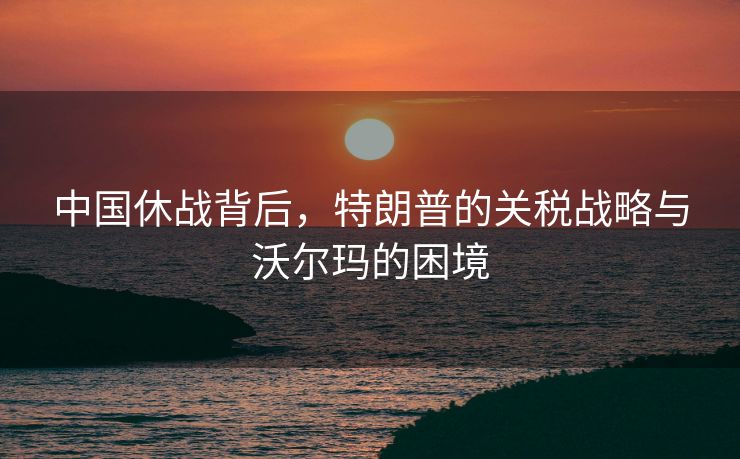 中国休战背后，特朗普的关税战略与沃尔玛的困境