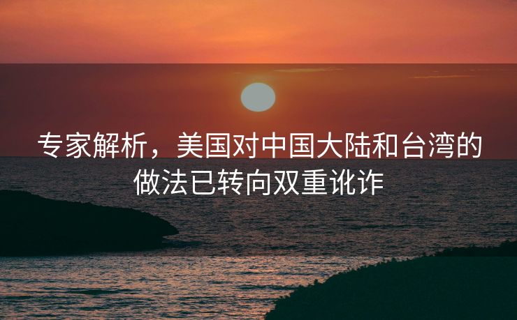 专家解析，美国对中国大陆和台湾的做法已转向双重讹诈