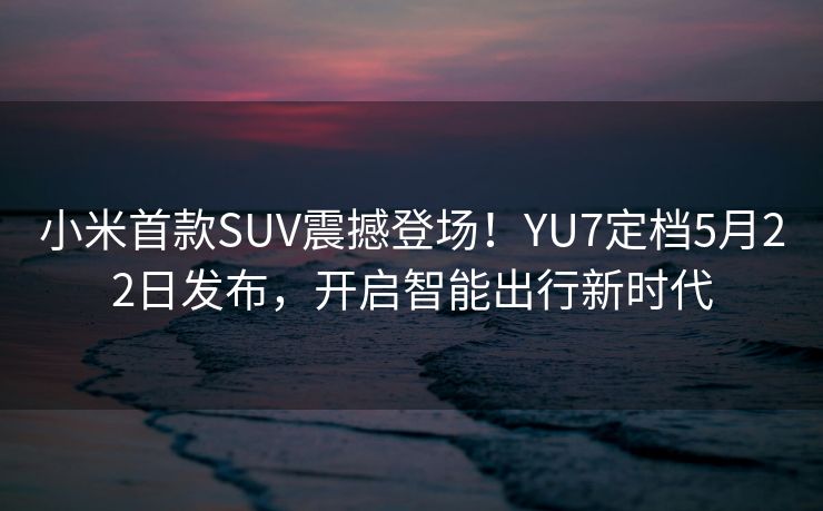 小米首款SUV震撼登场！YU7定档5月22日发布，开启智能出行新时代