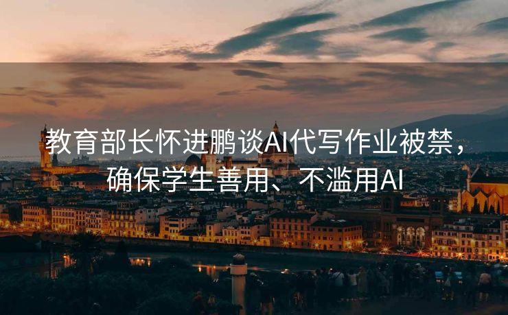 教育部长怀进鹏谈AI代写作业被禁，确保学生善用、不滥用AI