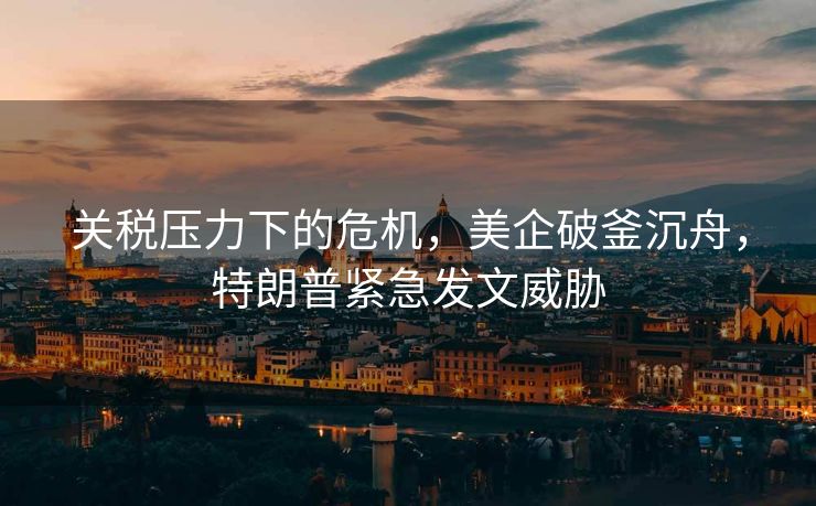 关税压力下的危机，美企破釜沉舟，特朗普紧急发文威胁