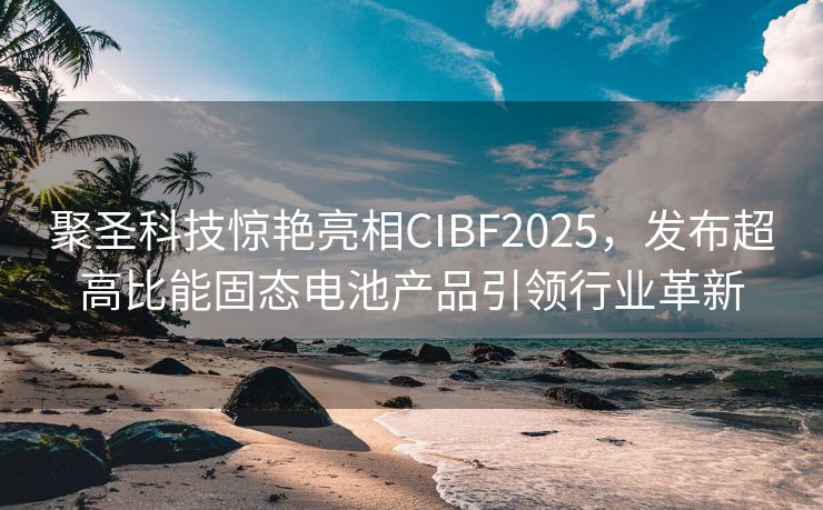 聚圣科技惊艳亮相CIBF2025，发布超高比能固态电池产品引领行业革新