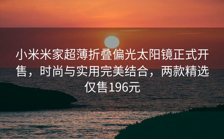 小米米家超薄折叠偏光太阳镜正式开售，时尚与实用完美结合，两款精选仅售196元