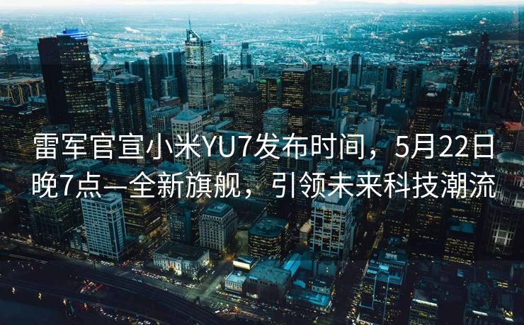 雷军官宣小米YU7发布时间，5月22日晚7点—全新旗舰，引领未来科技潮流