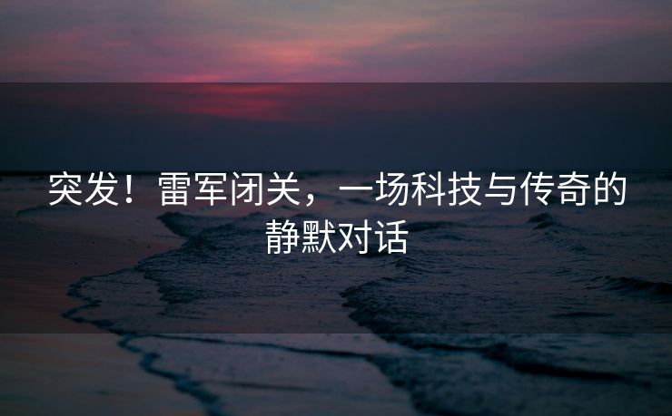 突发！雷军闭关，一场科技与传奇的静默对话