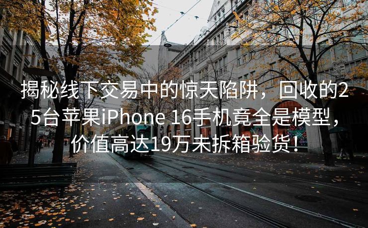 揭秘线下交易中的惊天陷阱，回收的25台苹果iPhone 16手机竟全是模型，价值高达19万未拆箱验货！