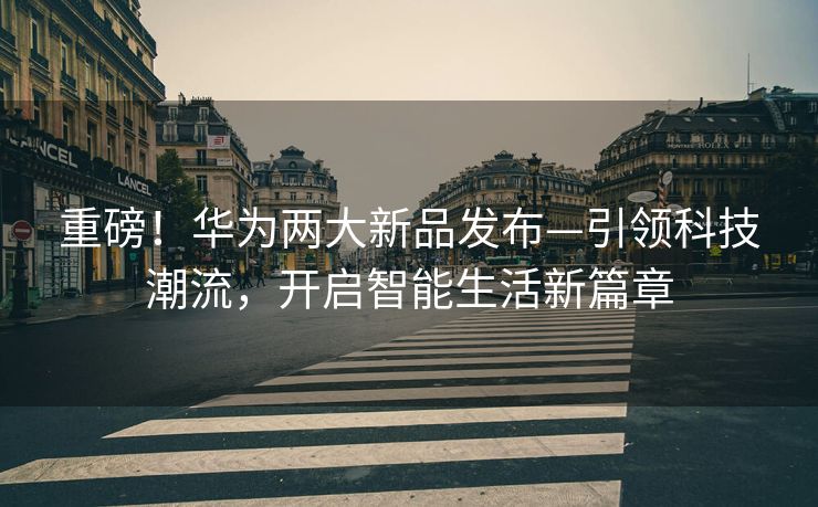 重磅！华为两大新品发布—引领科技潮流，开启智能生活新篇章