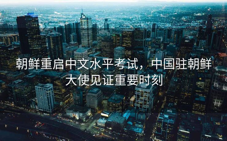 朝鲜重启中文水平考试，中国驻朝鲜大使见证重要时刻