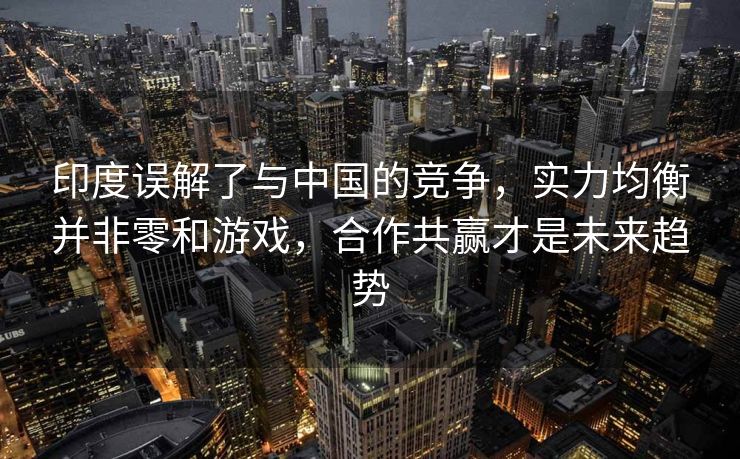印度误解了与中国的竞争，实力均衡并非零和游戏，合作共赢才是未来趋势