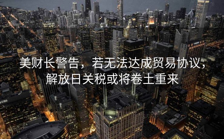 美财长警告，若无法达成贸易协议，解放日关税或将卷土重来