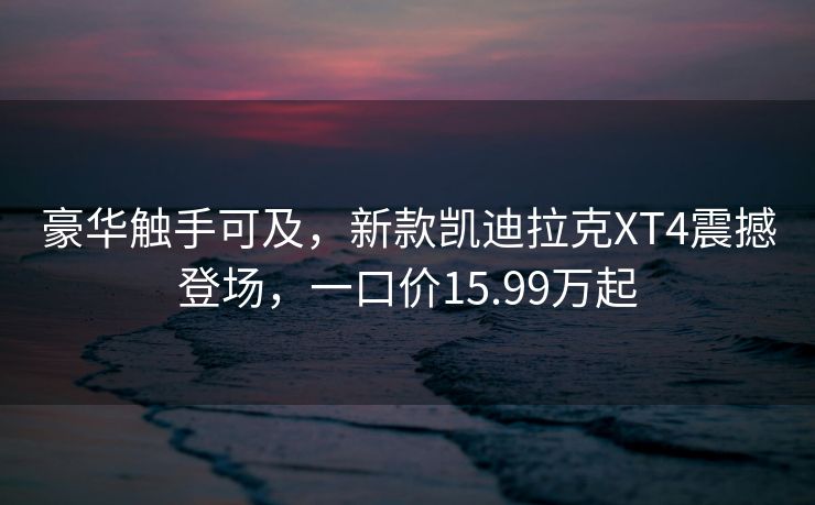 豪华触手可及，新款凯迪拉克XT4震撼登场，一口价15.99万起