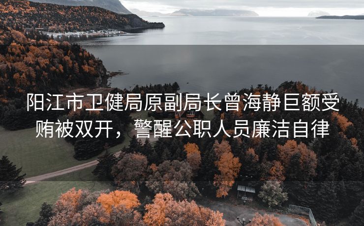 阳江市卫健局原副局长曾海静巨额受贿被双开，警醒公职人员廉洁自律