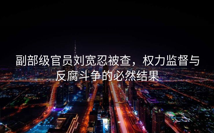 副部级官员刘宽忍被查，权力监督与反腐斗争的必然结果