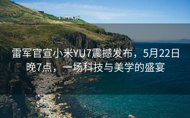 雷军官宣小米YU7震撼发布，5月22日晚7点，一场科技与美学的盛宴