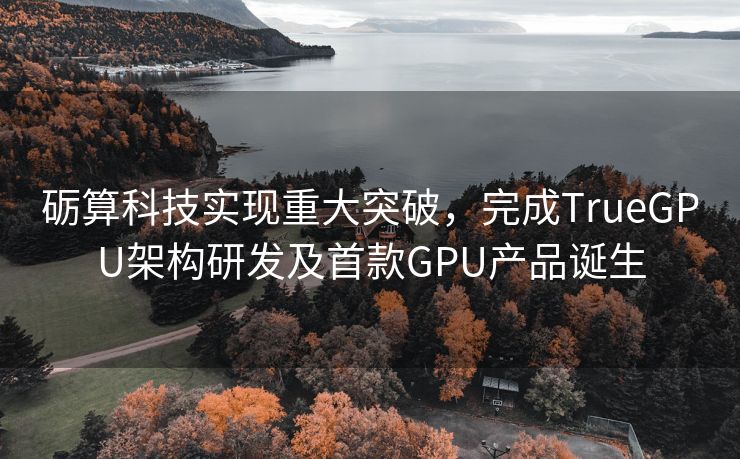 砺算科技实现重大突破，完成TrueGPU架构研发及首款GPU产品诞生