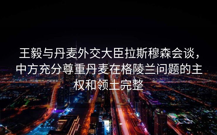 王毅与丹麦外交大臣拉斯穆森会谈，中方充分尊重丹麦在格陵兰问题的主权和领土完整