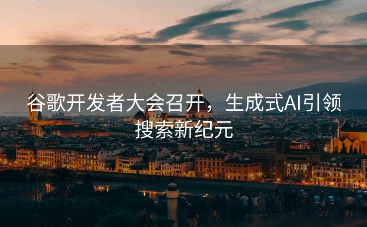 谷歌开发者大会召开，生成式AI引领搜索新纪元