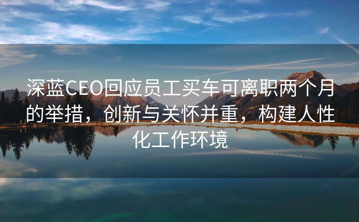 深蓝CEO回应员工买车可离职两个月的举措，创新与关怀并重，构建人性化工作环境