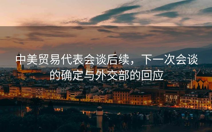 中美贸易代表会谈后续，下一次会谈的确定与外交部的回应