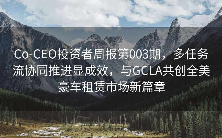 Co-CEO投资者周报第003期，多任务流协同推进显成效，与GCLA共创全美豪车租赁市场新篇章