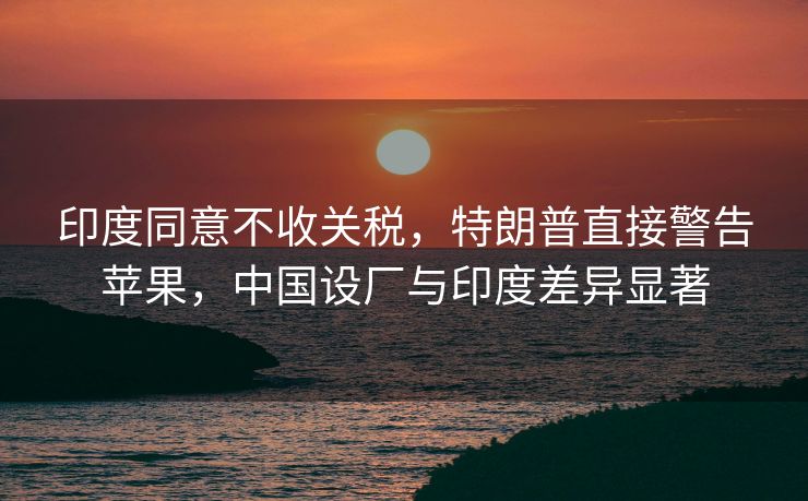 印度同意不收关税，特朗普直接警告苹果，中国设厂与印度差异显著