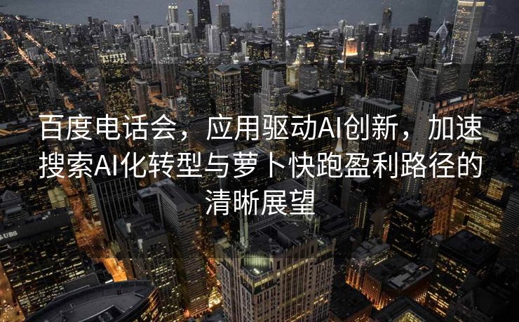 百度电话会，应用驱动AI创新，加速搜索AI化转型与萝卜快跑盈利路径的清晰展望